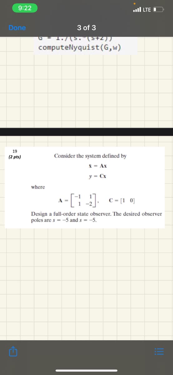 9:22
Done
19
(2 pts)
3 of 3
1./(S. (5+2))
computeNyquist (G,w)
where
Consider the system defined by
X = Ax
y = Cx
A =
[1]
-2
LTE
C = [1 0]
Design a full-order state observer. The desired observer
poles are s-5 and s= -5.
1:3