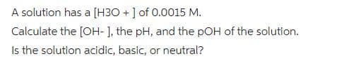 A solution has a [H3O+] of 0.0015 M.
Calculate the [OH-], the pH, and the pOH of the solution.
Is the solution acidic, basic, or neutral?