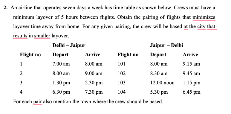 2. An airline that operates seven days a week has time table as shown below. Crews must have a
minimum layover of 5 hours between flights. Obtain the pairing of flights that minimizes
layover time away from home. For any given pairing, the crew will be based at the city that
results in smaller layover.
Jaipur - Delhi
Arrive
Depart
8.00 am
8.00 am
9.00 am
8.30 am
2.30 pm
12.00 noon
7.30 pm
5.30 pm
For each pair also mention the town where the crew should be based.
Flight no
1
2
3
4
Delhi - Jaipur
Depart
7.00 am
8.00 am
1.30 pm
6.30 pm
Flight no
101
102
103
104
Arrive
9.15 am
9.45 am
1.15 pm
6.45 pm