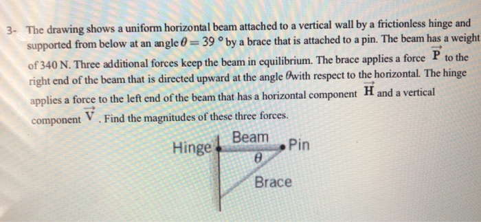 3- The drawing shows a uniform horizontal beam attached to a vertical wall by a frictionless hinge and
supported from below at an angle = 39 ° by a brace that is attached to a pin. The beam has a weight
of 340 N. Three additional forces keep the beam in equilibrium. The brace applies a force P to the
right end of the beam that is directed upward at the angle with respect to the horizontal. The hinge
applies a force to the left end of the beam that has a horizontal component H and a vertical
component . Find the magnitudes of these three forces.
V
Beam
Hinge
8
Brace
Pin