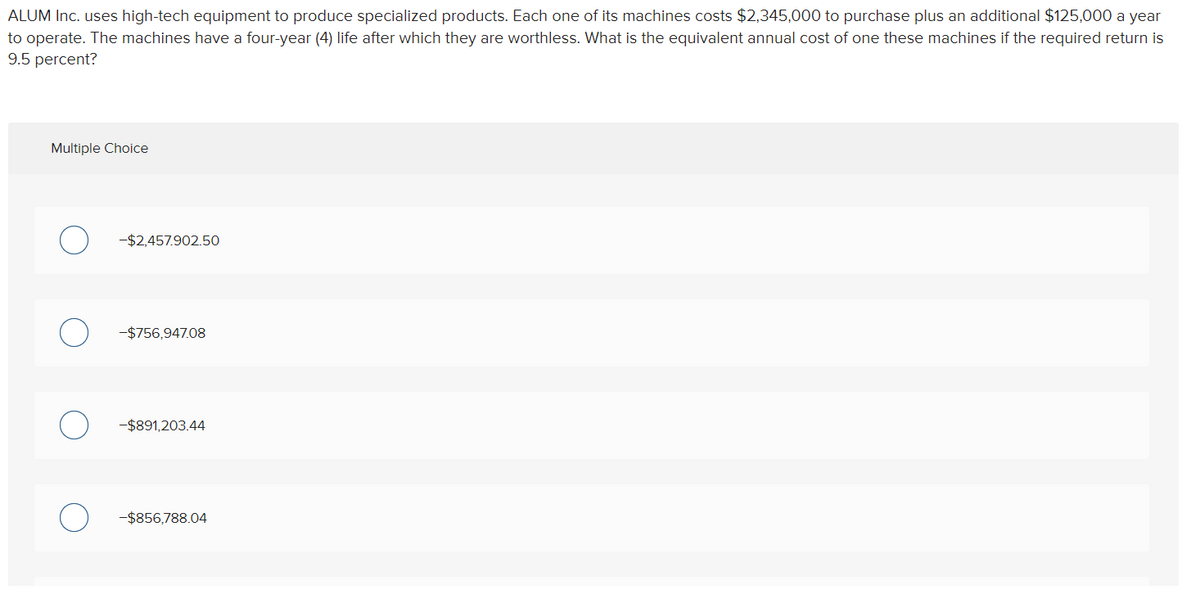 ALUM Inc. uses high-tech equipment to produce specialized products. Each one of its machines costs $2,345,000 to purchase plus an additional $125,000 a year
to operate. The machines have a four-year (4) life after which they are worthless. What is the equivalent annual cost of one these machines if the required return is
9.5 percent?
Multiple Choice
-$2,457.902.50
-$756,947.08
-$891,203.44
-$856,788.04