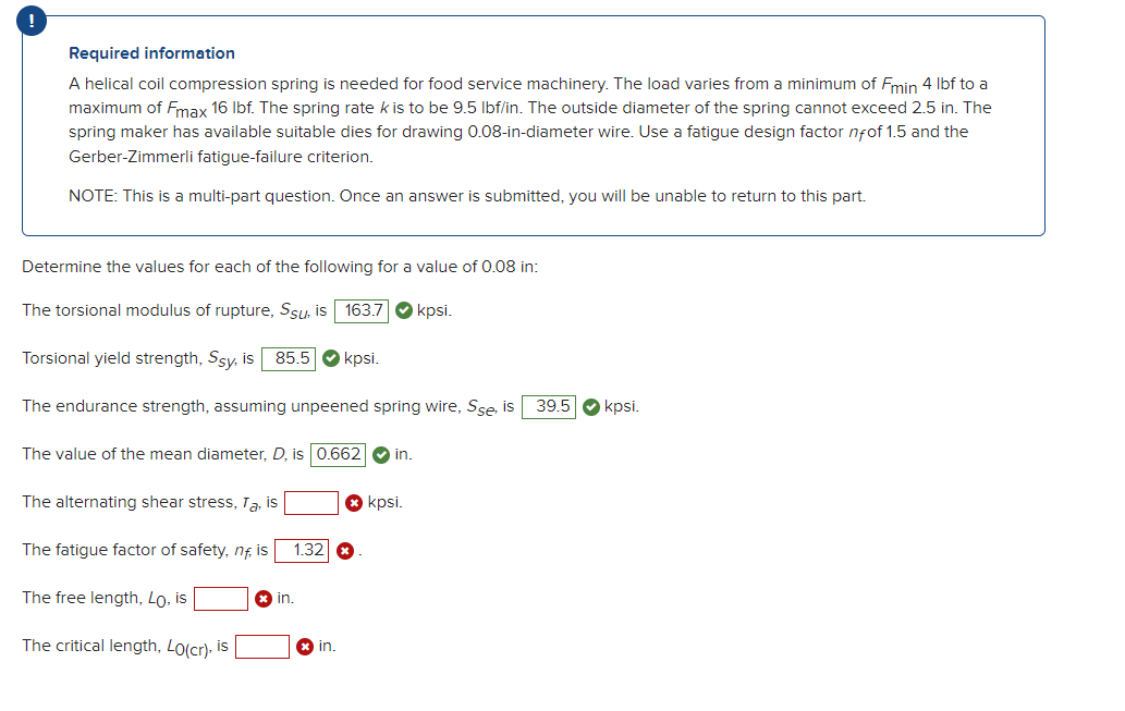 !
Required information
A helical coil compression spring is needed for food service machinery. The load varies from a minimum of Fmin 4 lbf to a
maximum of Fmax 16 lbf. The spring rate k is to be 9.5 lbf/in. The outside diameter of the spring cannot exceed 2.5 in. The
spring maker has available suitable dies for drawing 0.08-in-diameter wire. Use a fatigue design factor nfof 1.5 and the
Gerber-Zimmerli fatigue-failure criterion.
NOTE: This is a multi-part question. Once an answer is submitted, you will be unable to return to this part.
Determine the values for each of the following for a value of 0.08 in:
The torsional modulus of rupture, Ssu, is 163.7
kpsi.
Torsional yield strength, Ssy, is 85.5 kpsi.
The endurance strength, assuming unpeened spring wire, Sse, is
The value of the mean diameter, D, is 0.662 ✔ in.
shear stress, Ta, is
The fatigue factor of safety, nf, is
The free length, Lo, is
The critical length, LO(cr), is
The alter
1.32 x
in.
in.
kpsi.
39.5 kpsi.