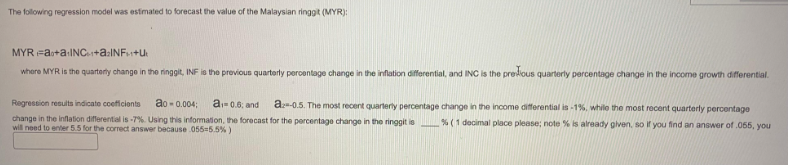 The following regression model was estimated to forecast the value of the Malaysian ringgit (MYR):
MYR Fao+a+INC+a₂INF+U
where MYR is the quarterly change in the ringgit, INF is the previous quarterly percentage change in the inflation differential, and INC is the predious quarterly percentage change in the income growth differential.
Regression results indicato coeficients
ao-0.004;
a₁-0.6; and az -0.5. The most recent quarterly percentage change in the income differential is -1%, while the most recent quarterly percentage
change in the inflation differential is -7%. Using this information, the forecast for the percentage change in the ringgit is % (1 decimal place please; note % is already given, so if you find an answer of .055, you
will need to enter 5.5 for the correct answer because .055-5.5%)