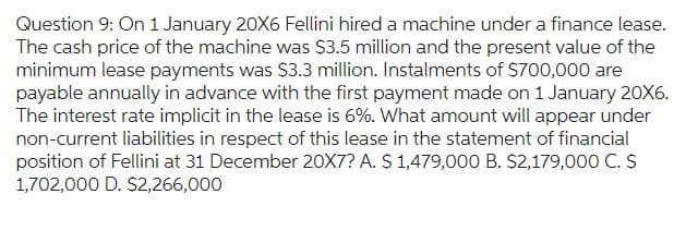 Question 9: On 1 January 20X6 Fellini hired a machine under a finance lease.
The cash price of the machine was $3.5 million and the present value of the
minimum lease payments was $3.3 million. Instalments of $700,000 are
payable annually in advance with the first payment made on 1 January 20X6.
The interest rate implicit in the lease is 6%. What amount will appear under
non-current liabilities in respect of this lease in the statement of financial
position of Fellini at 31 December 20X7? A. $ 1,479,000 B. $2,179,000 C. S
1,702,000 D. $2,266,000