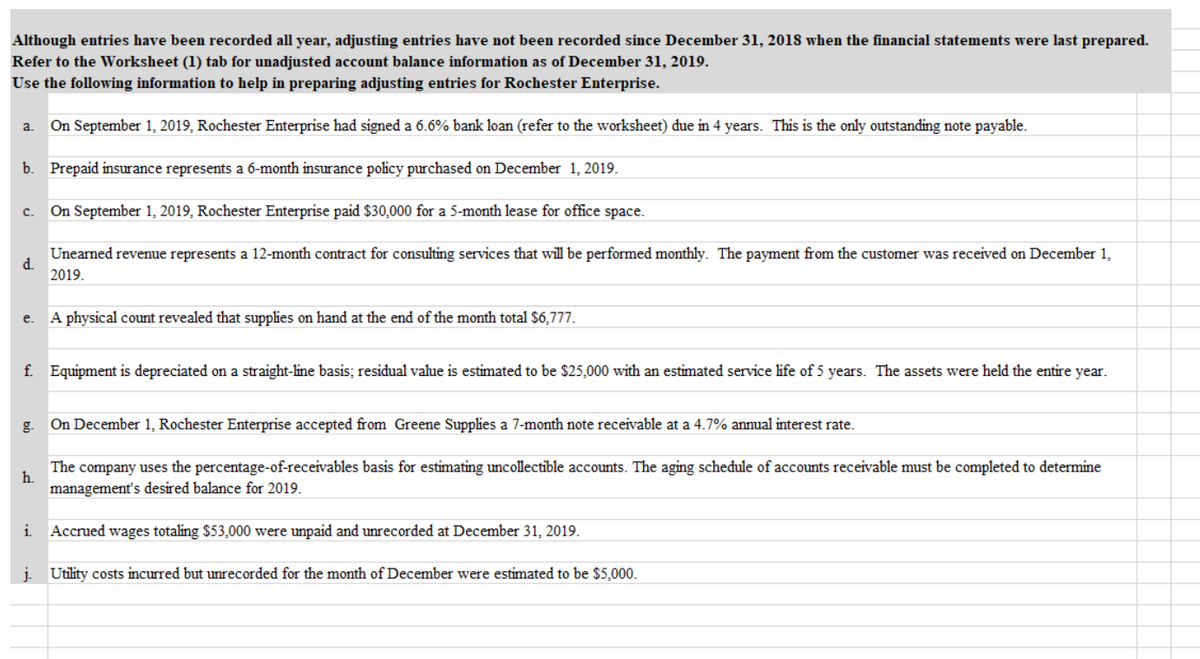 Although entries have been recorded all year, adjusting entries have not been recorded since December 31, 2018 when the financial statements were last prepared.
Refer to the Worksheet (1) tab for unadjusted account balance information as of December 31, 2019.
Use the following information to help in preparing adjusting entries for Rochester Enterprise.
a. On September 1, 2019, Rochester Enterprise had signed a 6.6% bank loan (refer to the worksheet) due in 4 years. This is the only outstanding note payable.
b. Prepaid insurance represents a 6-month insurance policy purchased on December 1, 2019.
On September 1, 2019, Rochester Enterprise paid $30,000 for a 5-month lease for office space.
с.
Unearned revenue represents a 12-month contract for consulting services that will be performed monthly. The payment from the customer was received on December 1,
d.
2019.
e.
A physical count revealed that supplies on hand at the end of the month total $6,777.
f. Equipment is depreciated on a straight-line basis; residual value is estimated to be $25,000 with an estimated service life of 5 years. The assets were held the entire year.
g.
On December 1, Rochester Enterprise accepted from Greene Supplies a 7-month note receivable at a 4.7% annual interest rate.
The company uses the percentage-of-receivables basis for estimating uncollectible accounts. The aging schedule of accounts receivable must be completed to determine
h.
management's desired balance for 2019.
i Accrued wages totaling $53,000 were unpaid and unrecorded at December 31, 2019.
j. Utility costs incurred but unrecorded for the month of December were estimated to be $5,000.
