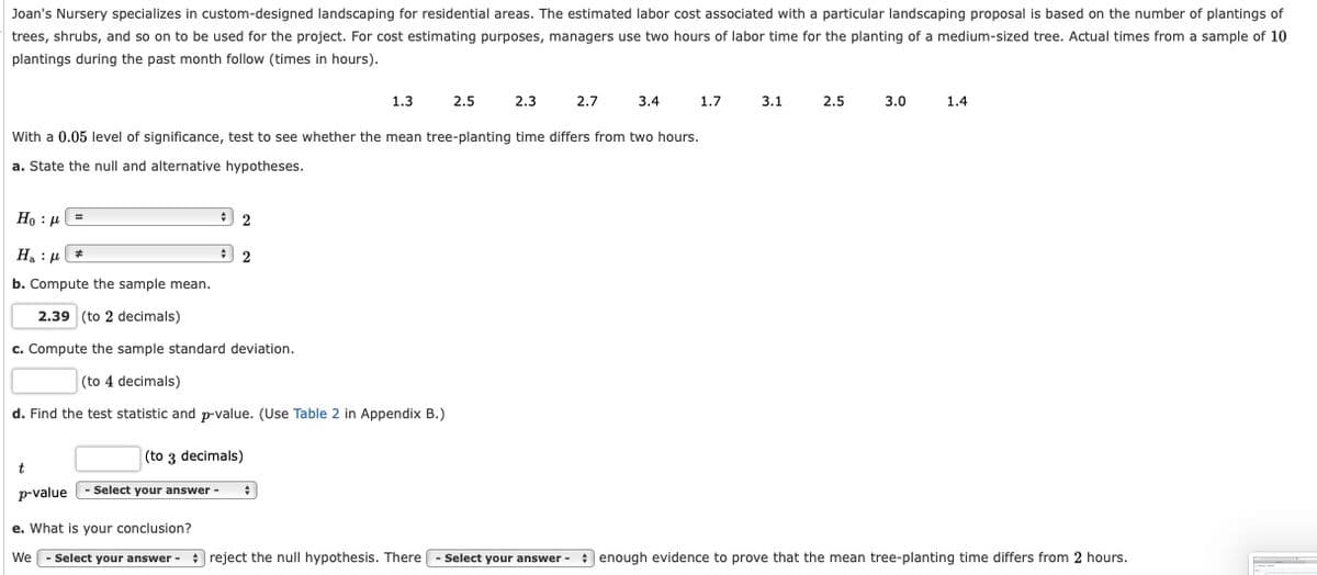 Joan's Nursery specializes in custom-designed landscaping for residential areas. The estimated labor cost associated with a particular landscaping proposal is based on the number of plantings of
trees, shrubs, and so on to be used for the project. For cost estimating purposes, managers use two hours of labor time for the planting of a medium-sized tree. Actual times from a sample of 10
plantings during the past month follow (times in hours).
1.3
2.5
2.3
2.7
3.4
1.7
3.1
2.5
3.0
1.4
With a 0.05 level of significance, test to see whether the mean tree-planting time differs from two hours.
a. State the null and alternative hypotheses.
Но : и
H : µ *
b. Compute the sample mean.
2.39 (to 2 decimals)
c. Compute the sample standard deviation.
(to 4 decimals)
d. Find the test statistic and p-value. (Use Table 2 in Appendix B.)
(to 3 decimals)
p-value
Select your answer -
e. What is your conclusion?
We
Select your answer - : reject the null hypothesis. There
Select your answer - : enough evidence to prove that the mean tree-planting time differs from 2 hours.
