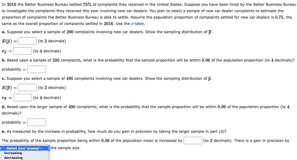 In 2016 the Better Business Bureau settled 75% of complaints they received in the United States. Suppose you have been hired by the Better Business Bureau
to investigate the complaints they received this year involving new car dealers. You plan to select a sample of new car dealer complaints to estimate the
proportion of complaints the Better Business Bureau is able to settle. Assume the population proportion of complaints settled for new car dealers is 0.75, the
same as the overall proportion of complaints settled in 2016. Use the z-table.
a. Suppose you select a sample of 200 complaints involving new car dealers. Show the sampling distribution of p.
E(F) =
(to 2 decimals)
(to 4 decimals)
b. Based upon a sample of 200 complaints, what is the probability that the sample proportion will be within 0.06 of the population proportion (to 4 decimals)?
probability =
c. Suppose you select a sample of 490 complaints involving new car dealers. Show the sampling distribution of p.
E(F) =
(to 2 decimals)
(to 4 decimals)
d. Based upon the larger sample of 490 complaints, what is the probability that the sample proportion will be within 0.06 of the population proportion (to 4
decimals)?
probability =
e. As measured by the increase in probability, how much do you gain in precision by taking the larger sample in part (d)?
The probability of the sample proportion being within 0.06 of the population mean is increased by
(to 3 decimals). There is a gain in precision by
- Select your answer-
the sample size.
increasing
decreasing
