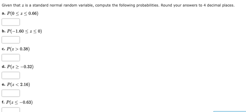 Given that z is a standard normal random variable, compute the following probabilities. Round your answers to 4 decimal places.
a. P(0 < z< 0.66)
b. Р(-1.60 < z < 0)
c. P(z > 0.38)
d. P(z > -0.32)
e. Р(г < 2.16)
f. P(z < -0.63)
