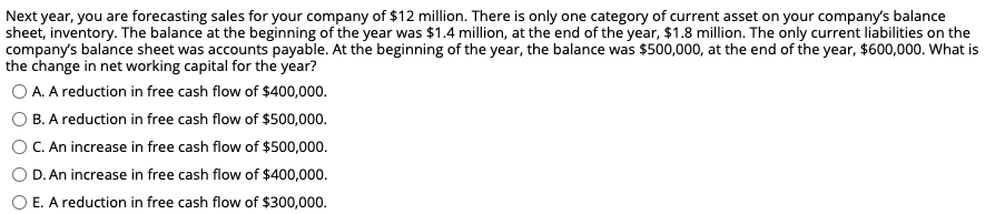 Next year, you are forecasting sales for your company of $12 million. There is only one category of current asset on your company's balance
sheet, inventory. The balance at the beginning of the year was $1.4 million, at the end of the year, $1.8 million. The only current liabilities on the
company's balance sheet was accounts payable. At the beginning of the year, the balance was $500,000, at the end of the year, $600,000. What is
the change in net working capital for the year?
O A. A reduction in free cash flow of $400,000.
B. A reduction in free cash flow of $500,000.
C. An increase in free cash flow of $500,000.
O D. An increase in free cash flow of $400,000.
O E. A reduction in free cash flow of $300,000.
