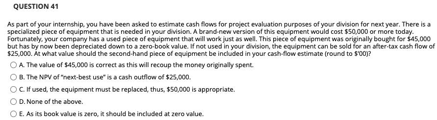 QUESTION 41
As part of your internship, you have been asked to estimate cash flows for project evaluation purposes of your division for next year. There is a
specialized piece of equipment that is needed in your division. A brand-new version of this equipment would cost $50,000 or more today.
Fortunately, your company has a used piece of equipment that will work just as well. This piece of equipment was originally bought for $45,000
but has by now been depreciated down to a zero-book value. If not used in your division, the equipment can be sold for an after-tax cash flow of
$25,000. Át what value should the second-hand piece of equipment be included in your cash-flow estimate (round to $'00)?
O A. The value of $45,000 is correct as this will recoup the money originally spent.
O B. The NPV of "next-best use" is a cash outflow of $25,000.
OC.If used, the equipment must be replaced, thus, $50,000 is appropriate.
D. None of the above.
O E. As its book value is zero, it should be included at zero value.
