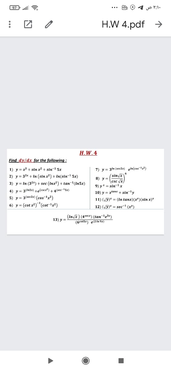 97 lll 6
۲:۱۰ ص
H.W 4.pdf
->
Н. W.4
Find dy/dx for the following:
1) y = x + sin x? + sin-! 5x
7) y = 3ln (sec2x) eln(cas2)
6
(sinva
(csc Vx)
9) y * = sin-1 x
2) y = 32x + In (sin x?) + In(sin-1 5x)
8) y =
3) y = In (32*) + sec (Inx?) + tan-(In5x)
4) y = 3(In2x)+elescr?) + 4(sec5x)
10) y = xtanx + sin-1v
5) y = 3(sec2x) (cos 1x?)
11) (vy)* = (In tanx)(r*)(sin x)*
6) y = (cot x?)(cot-!x²)
12) (Vy)* = sec-' (x")
(Inyx) (4secx) (tan-'e3x)
(6co15x) e(2 In 9x)
13) y =
