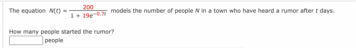 The equation N(t)
=
200
1 + 19e-0.7t
models the number of people N in a town who have heard a rumor after t days.
How many people started the rumor?
people