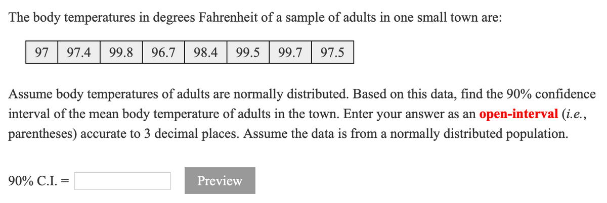 The body temperatures in degrees Fahrenheit of a sample of adults in one small town are:
97
97.4
99.8
96.7
98.4
99.5
99.7
97.5
Assume body temperatures of adults are normally distributed. Based on this data, find the 90% confidence
interval of the mean body temperature of adults in the town. Enter your answer as an open-interval (i.e.,
parentheses) accurate to 3 decimal places. Assume the data is from a normally distributed population.
90% C.I.
Preview
