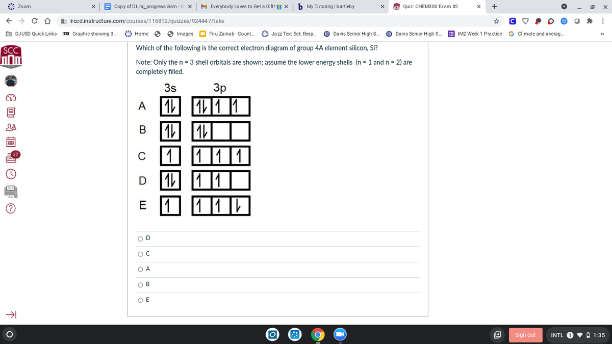 Zoom
E Copy of DL rsi progressivism -G X
M Everybody Loves to Get a Gift! 1 X
b My Tutoring |bartleby
A Quiz: CHEM3 00 Exam #2
+
b Irccd.instructure.com/courses/116812/quizzes/924447/take
O DJUSD Qu ick Links
E Graphic showing 3.
A Home
O Images O Fnu Zainab - Count.
* Jazz Text Set: Resp.
O Davis Senior High S.
Davis Senior High S.
A IM2 Week 1 Practice
G Climate and averag.
>>
SCC
Which of the following is the correct electron diagram of group 4A element silicon, Si?
Note: Only the n = 3 shell orbitals are shown; assume the lower energy shells (n = 1 andn = 2) are
completely filled.
3p
A 1 11 1
3s
А
В
1 111
1
1 11||
C
D 1
E
O D
O C
O A
O B
O E
Sign out
INTL O V A 1:35
