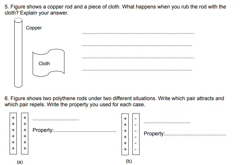 5. Figure shows a copper rod and a piece of cloth. What happens when you rub the rod with the
cloth? Explain your answer.
+ + + + + +
6. Figure shows two polythene rods under two different situations. Write which pair attracts and
repels. Write the property you used for each case.
which
pair
(a)
+
+
+
+
Copper
+
Cloth
Property:.
++++
+
+
(b)
I
Property:...