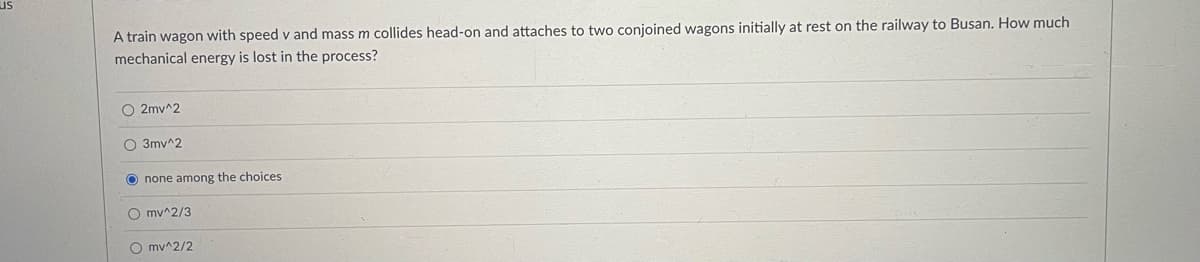 A train wagon with speed v and mass m collides head-on and attaches to two conjoined wagons initially at rest on the railway to Busan. How much
mechanical energy is lost in the process?
O2mv^2
O 3mv^2
Onone among the choices
Omv^2/3
Omv^2/2