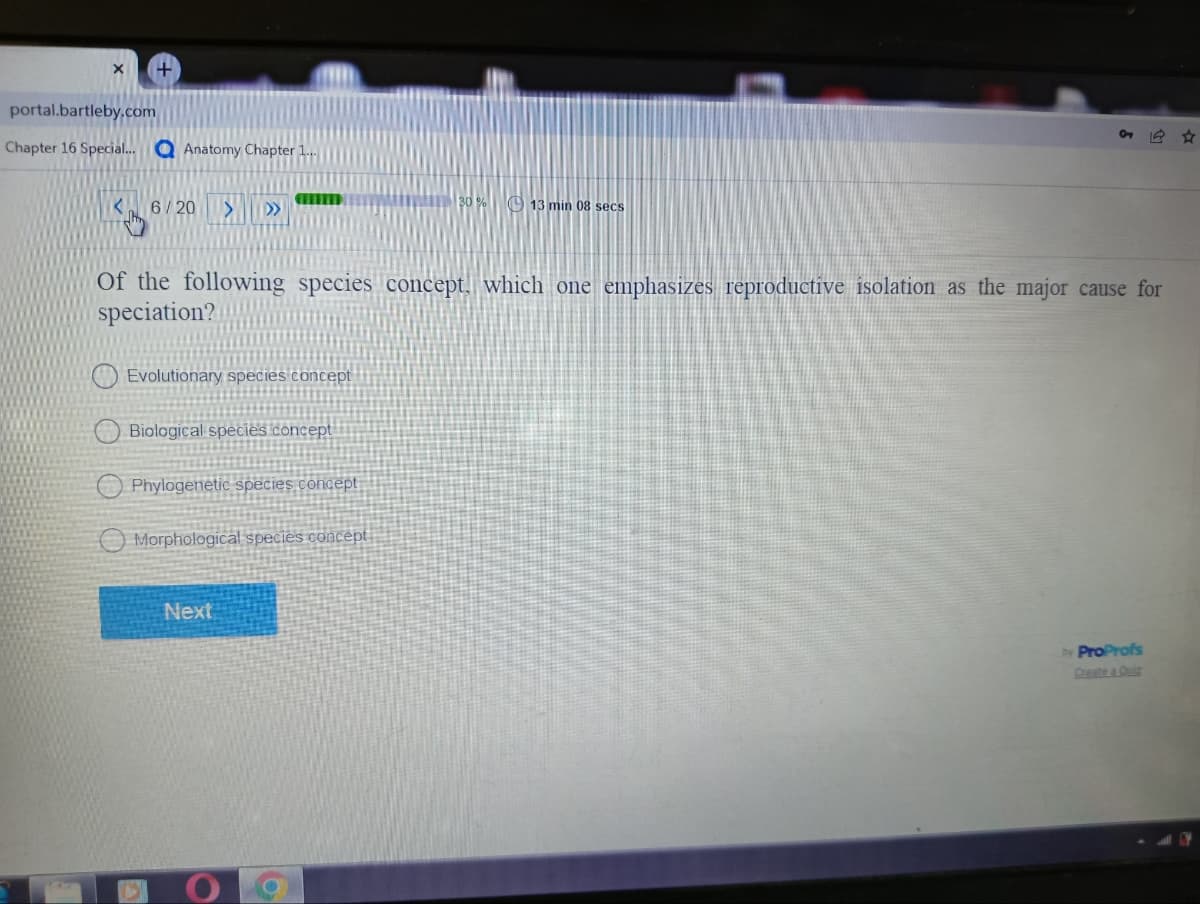 portal.bartleby.com
O
Chapter 16 Special... Anatomy Chapter 1....
30% 13 min 08 secs
6/20 >
>>
Of the following species concept, which one emphasizes reproductive isolation as the major cause for
speciation?
Evolutionary species concept
Biological species concept
Phylogenetic species concept
Morphological species concept
Next
by ProProfs
Create a Quiz
O
O