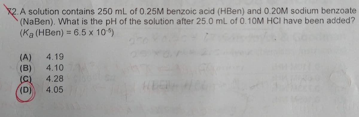 2. A solution contains 250 mL of 0.25M benzoic acid (HBen) and 0.20M sodium benzoate
(NaBen). What is the pH of the solution after 25.0 mL of 0.10M HCI have been added?
(Ka (HBen) = 6.5 x 10-5)
(A) 4.19
(B)
4.107.9
(C)
4.28 c
(D)
4.05