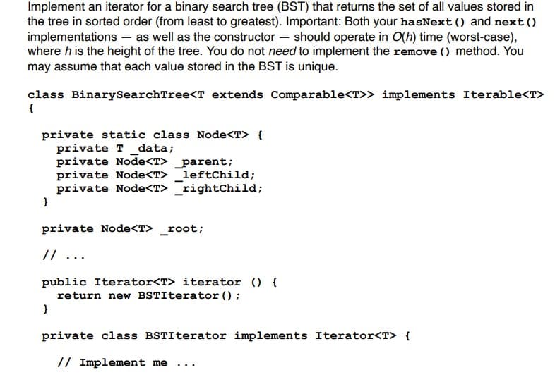 Implement an iterator for a binary search tree (BST) that returns the set of all values stored in
the tree in sorted order (from least to greatest). Important: Both your hasNext () and next()
implementations as well as the constructor should operate in O(h) time (worst-case),
where h is the height of the tree. You do not need to implement the remove () method. You
may assume that each value stored in the BST is unique.
class BinarySearchTree<T extends Comparable<T>> implements Iterable<T>
{
private static class Node<T> {
private T_data;
private Node<T> _parent;
private Node<T> _leftChild;
private Node<T> _rightChild;
}
private Node<T> _root;
// ...
public Iterator<T> iterator () {
return new BSTIterator ();
}
private class BSTIterator implements Iterator<T> {
// Implement me