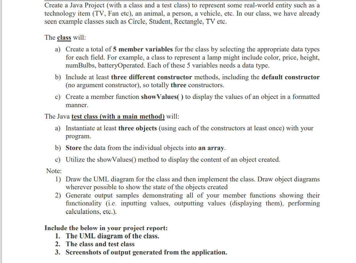 Create a Java Project (with a class and a test class) to represent some real-world entity such as a
technology item (TV, Fan etc), an animal, a person, a vehicle, etc. In our class, we have already
seen example classes such as Circle, Student, Rectangle, TV etc.
The class will:
a) Create a total of 5 member variables for the class by selecting the appropriate data types
for each field. For example, a class to represent a lamp might include color, price, height,
numBulbs, batteryOperated. Each of these 5 variables needs a data type.
b) Include at least three different constructor methods, including the default constructor
(no argument constructor), so totally three constructors.
c) Create a member function showValues() to display the values of an object in a formatted
manner.
The Java test class (with a main method) will:
a) Instantiate at least three objects (using each of the constructors at least once) with your
program.
b) Store the data from the individual objects into an array.
c) Utilize the showValues() method to display the content of an object created.
Note:
1) Draw the UML diagram for the class and then implement the class. Draw object diagrams
wherever possible to show the state of the objects created
2) Generate output samples demonstrating all of your member functions showing their
functionality (i.e. inputting values, outputting values (displaying them), performing
calculations, etc.).
Include the below in your project report:
1. The UML diagram of the class.
2. The class and test class
3. Screenshots of output generated from the application.