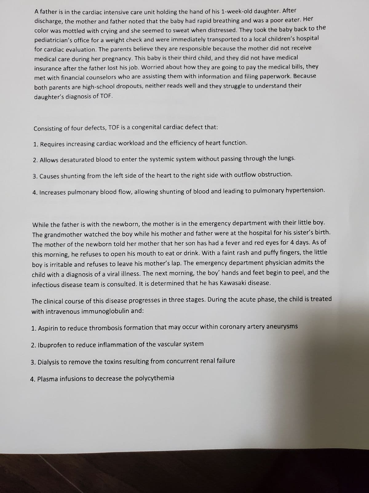 A father is in the cardiac intensive care unit holding the hand of his 1-week-old daughter. After
discharge, the mother and father noted that the baby had rapid breathing and was a poor eater. Her
color was mottled with crying and she seemed to sweat when distressed. They took the baby back to the
pediatrician's office for a weight check and were immediately transported to a local children's hospital
for cardiac evaluation. The parents believe they are responsible because the mother did not receive
medical care during her pregnancy. This baby is their third child, and they did not have medical
insurance after the father lost his job. Worried about how they are going to pay the medical bills, they
met with financial counselors who are assisting them with information and filing paperwork. Because
both parents are high-school dropouts, neither reads well and they struggle to understand their
daughter's diagnosis of TOF.
Consisting of four defects, TOF is a congenital cardiac defect that:
1. Requires increasing cardiac workload and the efficiency of heart function.
2. Allows desaturated blood to enter the systemic system without passing through the lungs.
3. Causes shunting from the left side of the heart to the right side with outflow obstruction.
4. Increases pulmonary blood flow, allowing shunting of blood and leading to pulmonary hypertension.
While the father is with the newborn, the mother is in the emergency department with their little boy.
The grandmother watched the boy while his mother and father were at the hospital for his sister's birth.
The mother of the newborn told her mother that her son has had a fever and red eyes for 4 days. As of
this morning, he refuses to open his mouth to eat or drink. With a faint rash and puffy fingers, the little
boy is irritable and refuses to leave his mother's lap. The emergency department physician admits the
child with a diagnosis of a viral illness. The next morning, the boy' hands and feet begin to peel, and the
infectious disease team is consulted. It is determined that he has Kawasaki disease.
The clinical course of this disease progresses in three stages. During the acute phase, the child is treated
with intravenous immunoglobulin and:
1. Aspirin to reduce thrombosis formation that may occur within coronary artery aneurysms
2. Ibuprofen to reduce inflammation of the vascular system
3. Dialysis to remove the toxins resulting from concurrent renal failure
4. Plasma infusions to decrease the polycythemia