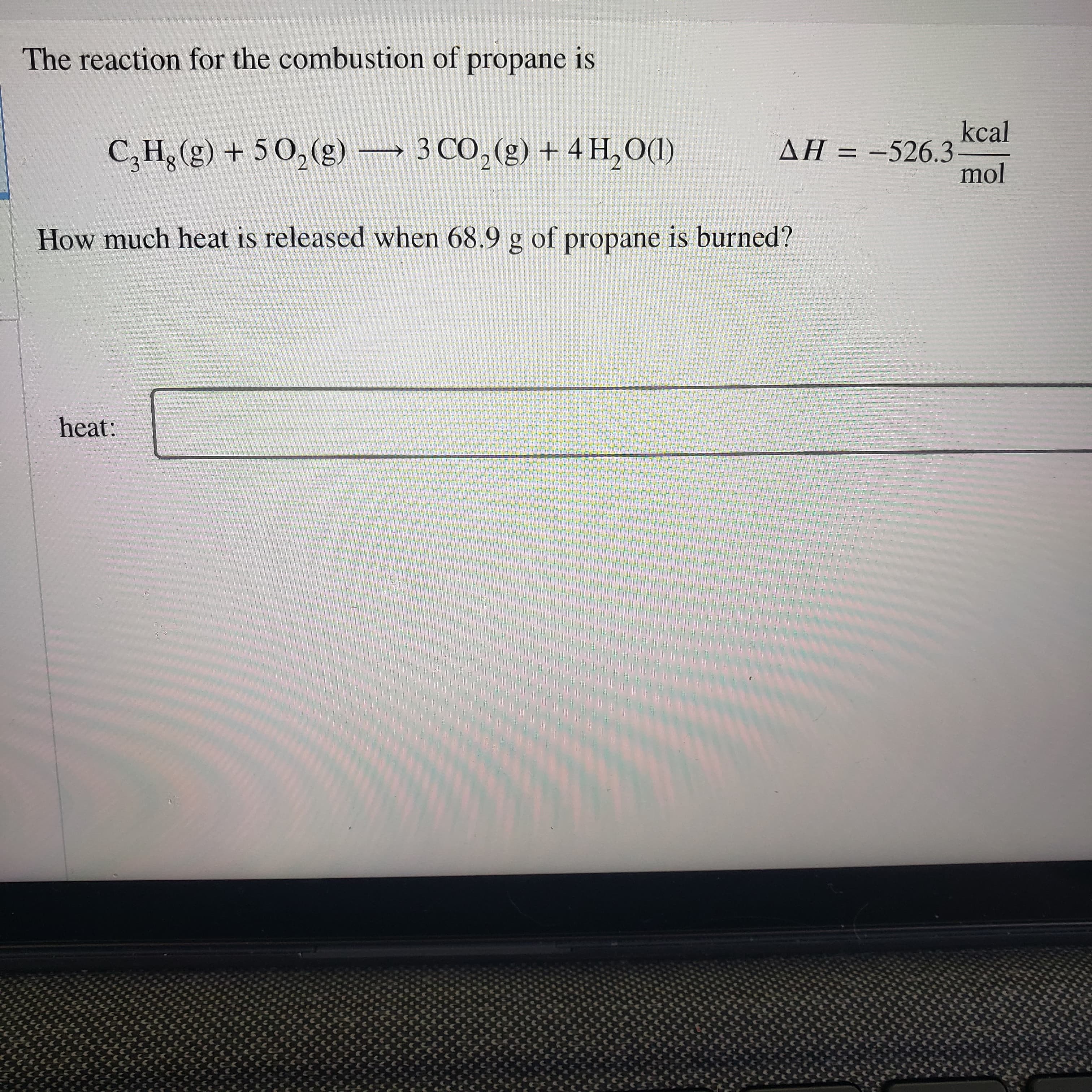 The reaction for the combustion of propane is
kcal
(DOʻHT + (8) 0E – (3)OS + (3)*H°Ɔ
mol
AH = -526.3
How much heat is released when 68.9 g of propane is burned?
heat:
