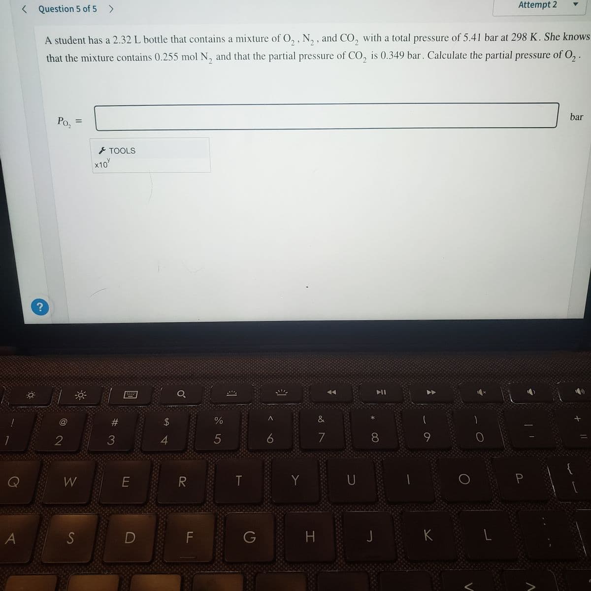 Attempt 2
< Question 5 of 5 >
A student has a 2.32 L bottle that contains a mixture of O, , N, , and CO, with a total pressure of 5.41 bar at 298 K. She knows
that the mixture contains 0.255 mol N, and that the partial pressure of CO, is 0.349 bar. Calculate the partial pressure of O, .
bar
Poz
F TOOLS
x10'
@
%23
24
&
2
3
4
5
6
7
8
Q
W
T
Y
U
S
D
F
G
H
K
