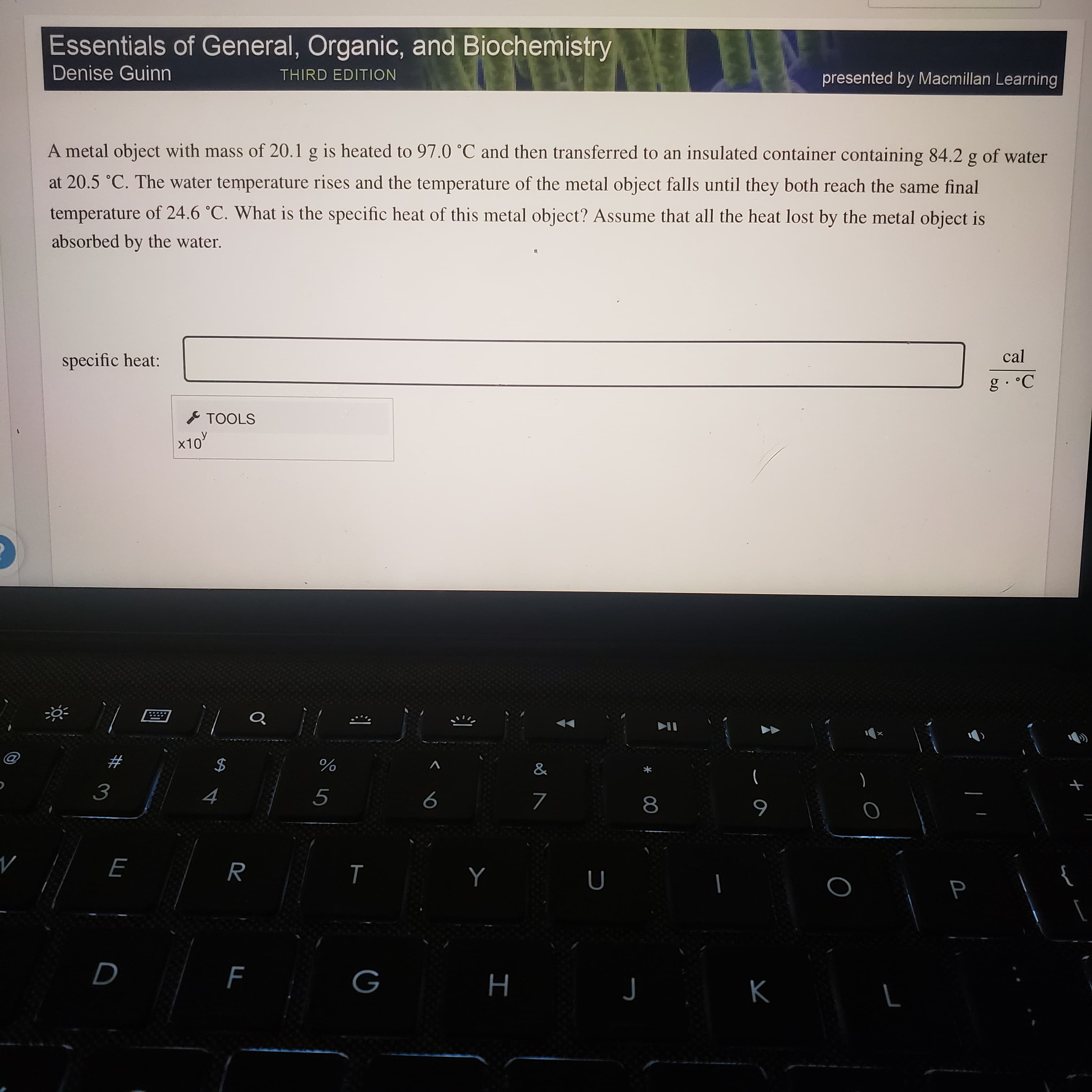 Essentials of General, Organic, and Biochemistry
Denise Guinn
THIRD EDITION
presented by Macmillan Learning
A metal object with mass of 20.1 g is heated to 97.0 °C and then transferred to an insulated container containing 84.2 g of water
at 20.5 °C. The water temperature rises and the temperature of the metal object falls until they both reach the same final
temperature of 24.6 °C. What is the specific heat of this metal object? Assume that all the heat lost by the metal object is
absorbed by the water.
specific heat:
cal
I TOOLS
x10'
#
)
8.
6
H
