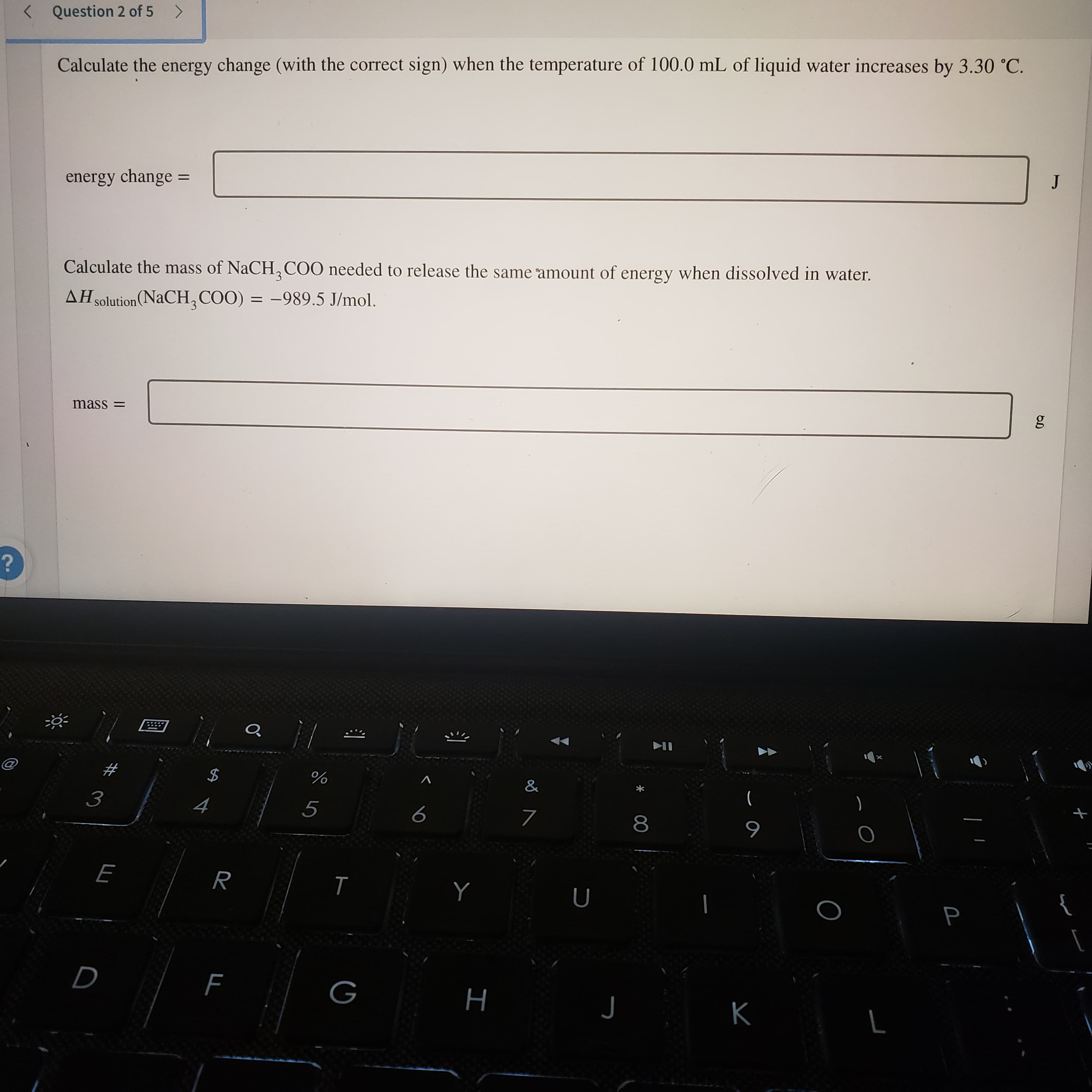 00
I
%24
< Question 2 of 5
Calculate the energy change (with the correct sign) when the temperature of 100.0 mL of liquid water increases by 3.30 °C.
energy change
Calculate the mass of NaCH,COO needed to release the same amount of energy when dissolved in water.
AH solution(NaCH, COO) = -989.5 J/mol.
= SseU
)
5
6
R
