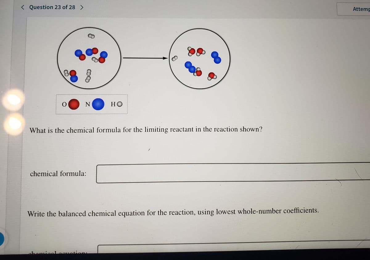 < Question 23 of 28 >
Attemp
но
What is the chemical formula for the limiting reactant in the reaction shown?
chemical formula:
Write the balanced chemical equation for the reaction, using lowest whole-number coefficients.
oheminoleauotione
