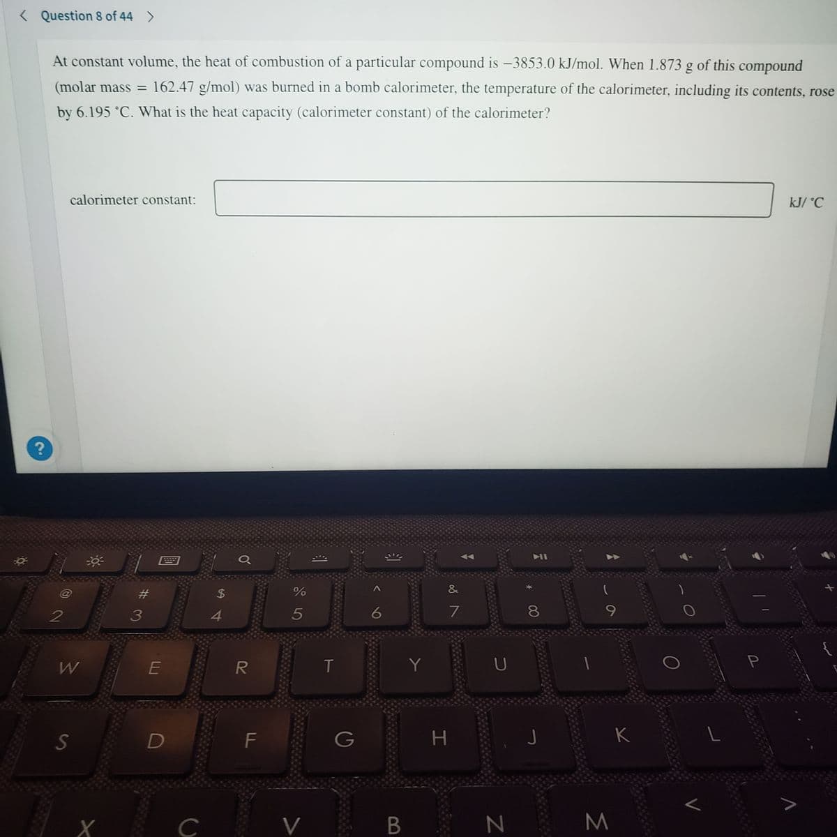 < Question 8 of 44 >
At constant volume, the heat of combustion of a particular compound is –3853.0 kJ/mol. When 1.873 g of this compound
(molar mass = 162.47 g/mol) was burned in a bomb calorimeter, the temperature of the calorimeter, including its contents, rose
%3D
by 6.195 °C. What is the heat capacity (calorimeter constant) of the calorimeter?
calorimeter constant:
kJ/ °C
&
#3
2$
3
4
7
8.
T
Y
S
D
F
G
H
K
C
V
N
R
