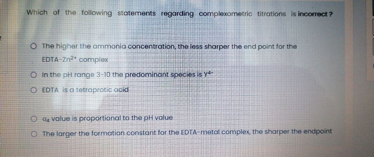 Which of the following statements regarding complexometric titrations is incorrect ?
O The higher the ammonia concentration, the less sharper the end point for the
EDTA-Zn2* complex
O In the pH range 3-10 the predominant species is Y
O EDTA is a tetraprotic acid
O a value is proportional to the pH value
OThe larger the formation constant for the EDTA-metal complex, the sharper the endpoint
