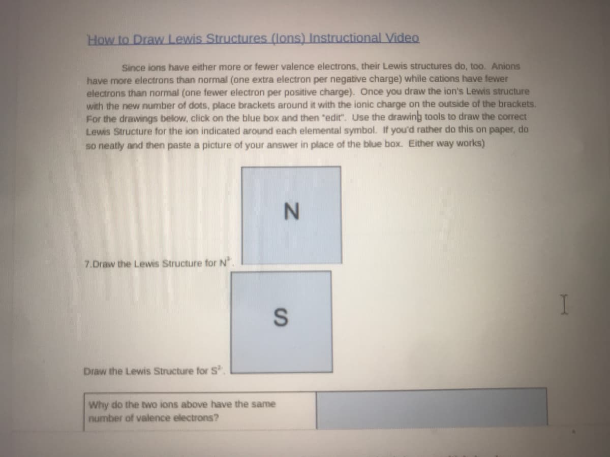 How to Draw Lewis Structures (lons) Instructional Video
Since ions have either more or fewer valence electrons, their Lewis structures do, too. Anions
have more electrons than normal (one extra electron per negative charge) while cations have fewer
electrons than normal (one fewer electron per positive charge). Once you draw the ion's Lewis structure
with the new number of dots, place brackets around it with the ionic charge on the outside of the brackets.
For the drawings below, click on the blue box and then "edit". Use the drawing tools to draw the correct
Lewis Structure for the ion indicated around each elemental symbol. If you'd rather do this on paper, do
so neatly and then paste a picture of your answer in place of the blue box. Either way works)
7.Draw the Lews Structure for N
Draw the Lewis Structure for S.
Why do the twwo ions above have the same
number of valence electrons?
