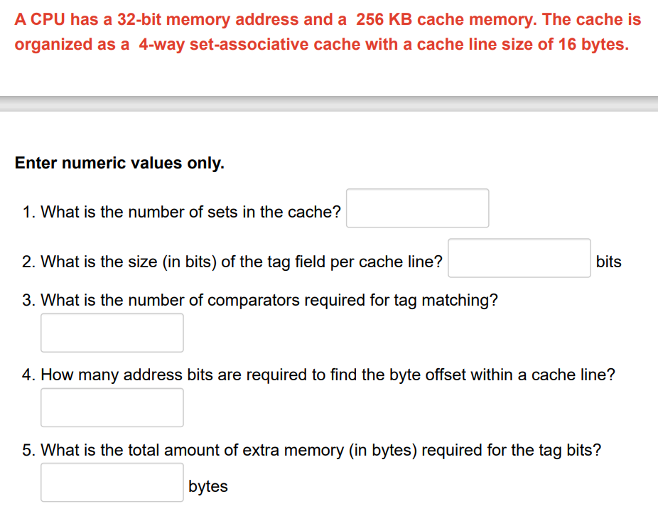 A CPU has a 32-bit memory address and a 256 KB cache memory. The cache is
organized as a 4-way set-associative cache with a cache line size of 16 bytes.
Enter numeric values only.
1. What is the number of sets in the cache?
2. What is the size (in bits) of the tag field per cache line?
3. What is the number of comparators required for tag matching?
bits
4. How many address bits are required to find the byte offset within a cache line?
5. What is the total amount of extra memory (in bytes) required for the tag bits?
bytes