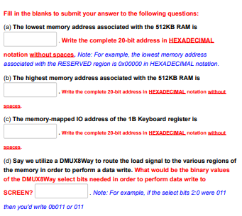 Fill in the blanks to submit your answer to the following questions:
(a) The lowest memory address associated with the 512KB RAM is
.Write the complete 20-bit address in HEXADECIMAL
notation without spaces. Note: For example, the lowest memory address
associated with the RESERVED region is 0x00000 in HEXADECIMAL notation.
(b) The highest memory address associated with the 512KB RAM is
Write the complete 20-bit address in HEXADECIMAL notation without
Spaces.
(c) The memory-mapped IO address of the 1B Keyboard register is
.Write the complete 20-bit address in HEXADECIMAL notation without
(d) Say we utilize a DMUX8Way to route the load signal to the various regions of
the memory in order to perform a data write. What would be the binary values
of the DMUX8Way select bits needed in order to perform data write to
SCREEN?
Note: For example, if the select bits 2:0 were 011
then you'd write Ob011 or 011