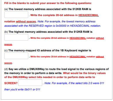 Fill in the blanks to submit your answer to the following questions:
(a) The lowest memory address associated with the 512KB RAM is
.Write the complete 20-bit address in HEXADECIMAL
notation without spaces. Note: For example, the lowest memory address
associated with the RESERVED region is 0x00000 in HEXADECIMAL notation.
(b) The highest memory address associated with the 512KB RAM is
.Write the complete 20-bit address in HEXADECIMAL notation without
spaces.
(c) The memory-mapped IO address of the 1B Keyboard register is
.Write the complete 20-bit address in HEXADECIMAL notation without
spaces.
(d) Say we utilize a DMUX8Way to route the load signal to the various regions of
the memory in order to perform a data write. What would be the binary values
of the DMUX8Way select bits needed in order to perform data write to
SCREEN?
Note: For example, if the select bits 2:0 were 011
then you'd write Ob011 or 011