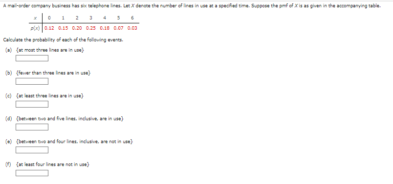 A mail-order company business has six telephone lines. Let X denote the number of lines in use at a specified time. Suppose the pmf of X is as given in the accompanying table.
01 2
3
4
5 6
p(x) 0.12 0.15 0.20 0.25 0.18 0.07 0.03
Calculate the probability of each of the following events.
(a) {at most three lines are in use}
(b) {fewer than three lines are in use}
(c) (at least three lines are in use}
(d) {between two and five lines, inclusive, are in use}
(e) {between two and four lines, inclusive, are not in use}
(f) (at least four lines are not in use}