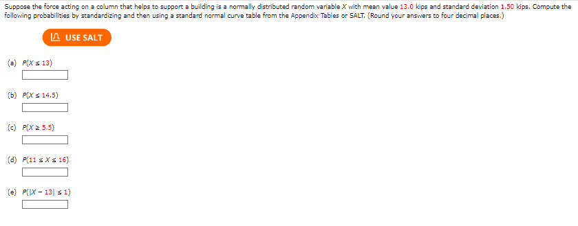 Suppose the force acting on a column that helps to support a building is a normally distributed random variable X with mean value 13.0 kips and standard deviation 1.50 kips. Compute the
following probabilities by standardizing and then using a standard normal curve table from the Appendix Tables or SALT. (Round your answers to four decimal places.)
LUSE SALT
(a) P(X ≤ 13)
(b) P(X ≤ 14.5)
(c) P(X = 5.5)
(d) P(11 ≤ x ≤ 16)
(e) P(X-13| ≤ 1)