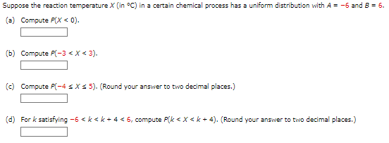 Suppose the reaction temperature X (in °C) in a certain chemical process has a uniform distribution with A = -6 and 8 = 6.
(a) Compute P(X < 0).
(b) Compute P(-3 < X < 3).
(c) Compute P(-4 s X s 5). (Round your answer to two decimal places.)
(d) For k satisfying -6 <k<k+ 4 < 6, compute P(k < X <k+4). (Round your answer to two decimal places.)