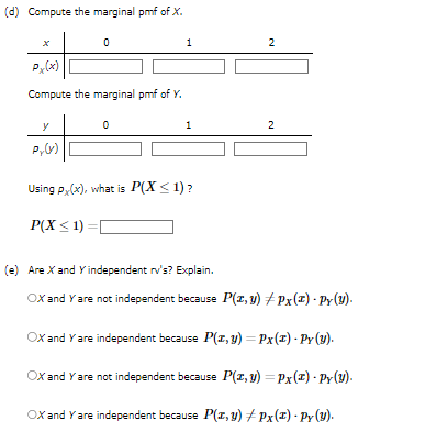 (d) Compute the marginal pmf of X.
0
Px(x)
Compute the marginal pmf of Y.
y
Py(y)
0
1
1
Using Px(x), what is P(X < 1)?
P(X ≤1)=[
2
2
(e) Are X and Y independent rv's? Explain.
OX and Y are not independent because P(z,y) #Px(z) · Py(y).
OX and Y are independent because P(x, y) = Px (1) - Py (y).
OX and Y are not independent because P(x, y) = Px(z) - Py(y).
OX and Y are independent because P(x, y) #Px (2) - Py (Y).