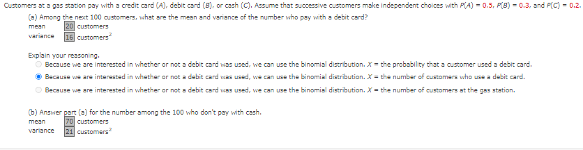 Customers
at a gas station pay with a credit card (A), debit card (8), or cash (C). Assume that successive customers make independent choices with P(A) = 0.5, P(B) = 0.3, and P(C) = 0.2.
(a) Among the next 100 customers, what are the mean and variance of the number who pay with a debit card?
mean
20 customers
variance 16 customers
2
Explain your reasoning.
O Because we are interested in whether or not a debit card was used, we can use the binomial distribution. X = the probability that a customer used a debit card.
ⒸBecause we are interested in whether or not a debit card was used, we can use the binomial distribution. X = the number of customers who use a debit card.
○ Because we are interested in whether or not a debit card was used, we can use the binomial distribution. X = the number of customers at the gas station.
(b) Answer part (a) for the number among the 100 who don't pay with cash.
mean
70 customers
variance
21 customers²