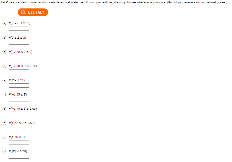 Let Z be a standard normal random variable and calculate the following probabilities, drawing pictures wherever appropriate. (Round your answers to four decimal places.)
USE SALT
(a) P(0 ≤ Z ≤ 2.89)
(b) P(0 ≤Z ≤ 2)
(c) P(-2.70 sz≤ 0)
(d) P(-2.70 ≤ Z≤ 2.70)
(e) P(Z ≤ 1.27)
(f) P(-1.05 ≤ Z)
(g) P(-1.70 ≤ Z ≤ 2.00)
(h) P(1.27 ≤ Z ≤ 2.50)
(1) P(1.70 ≤ Z)
(1) P(|Z| ≤ 2.50)