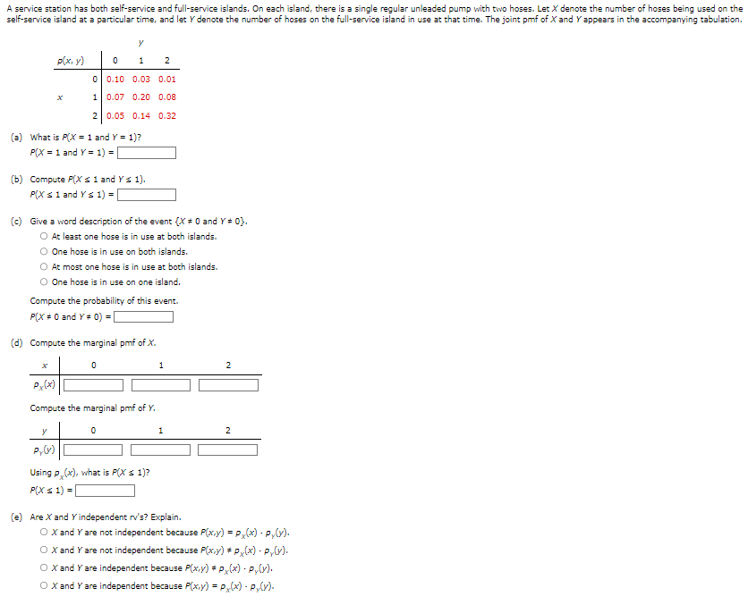 A service station has both self-service and full-service islands. On each island, there is a single regular unleaded pump with two hoses. Let X denote the number of hoses being used on the
self-service island at a particular time, and let y denote the number of hoses on the full-service island in use at that time. The joint pmf of X and Y appears in the accompanying tabulation.
p(x, y)
0
1
2
(a) What is P(X = 1 and Y = 1)?
P(X = 1 and Y = 1) = [
(b) Compute P(X ≤ 1 and Y ≤ 1).
P(X ≤ 1 and Y ≤ 1) = [
y
0
1 2
0.10 0.03 0.01
0.07 0.20 0.08
0.05 0.14 0.32
(c) Give a word description of the event {X = 0 and Y# 0}.
O At least one hose is in use at both islands.
One hose is in use on both islands.
At most one hose is in use at both islands.
O One hose is in use on one island.
Compute the probability of this event.
P(X = 0 and Y = 0) = [
y
Py(y)
(d) Compute the marginal pmf of X.
0
Px (x)
Compute the marginal pmf of Y.
0
Using P(x), what is P(X ≤ 1)?
P(X ≤ 1) =
1
1
(e) Are X and Y independent rv's? Explain.
2
2
O X and Y are not independent because P(x,y) = Px(x) - P₁(y).
O X and Y are not independent because P(x,y) = Px(x) - P₂(y).
O X and Y are independent because P(x,y) # Px(x) - P₂(y).
O X and Y are independent because P(x,y) = Px(x) - P₂(y).