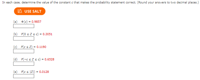 In each case, determine the value of the constant c that makes the probability statement correct. (Round your answers to two decimal places.)
USE SALT
(a) +(c) = 0.9857
(b) P(0 ≤Zsc) = 0.3051
(c) P(cs Z) = 0.1190
(d) P(-csZs c) = 0.6528
(e) P(cs |Z|) = 0.0128