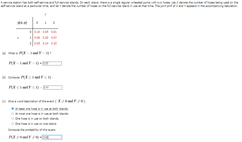 A service station has both self-service and full-service islands. On each island, there is a single regular unleaded pump with two hoses. Let X denote the number of hoses being used on the
self-service island at a particular time, and let y denote the number of hoses on the full-service island in use at that time. The joint pmf of X and Y appears in the accompanying tabulation.
p(x, y)
0
1
2
0
y
1
(a) What is P(X= 1 and Y=
0.10 0.05 0.01
0.06 0.20 0.07
0.05 0.14 0.32
= 1)?
P(X= 1 and Y = 1) = [0.20
2
(b) Compute P(X≤ 1 and Y≤ 1).
P(X ≤ 1 and Y≤1) 0.41
(c) Give a word description of the event { X= 0 and Y #0}.
At least one hose is in use at both islands.
At most one hose is in use at both islands.
O One hose is in use on both islands.
O One hose is in use on one island.
Compute the probability of this event.
P(X0 and Y 0) = 0.90