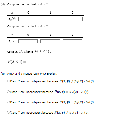 (d) Compute the marginal pmf of X.
x
0
Px(x)
Compute the marginal pmf of Y.
y
Py(V)
0
1
1
Using Px(x), what is P(X ≤ 1)?
P(X≤1)=[
2
2
(e) Are X and Y independent rv's? Explain.
OX and Y are not independent because P(x, y) ‡ Px(z) - Py(y).
OX and Y are independent because P(x, y) = Px(z)-Py (y).
OX and Y are not independent because P(x, y) = Px(z) - Py(y).
OX and Y are independent because P(x, y) #Px (2) - Py (Y).