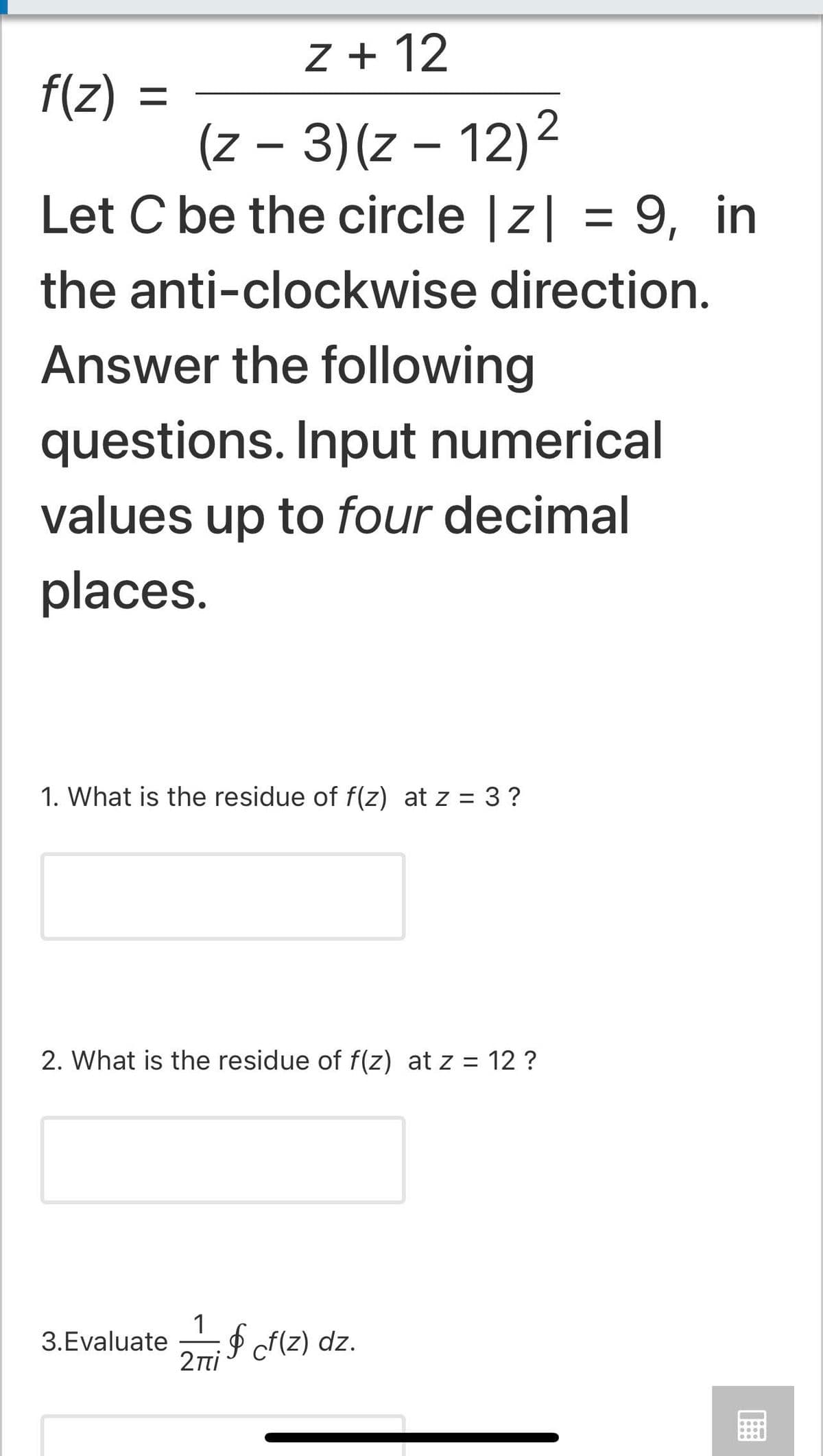 Z + 12
f(z) =
(z – 3)(z – 12)2
Let C be the circle |z| = 9, in
the anti-clockwise direction.
Answer the following
questions. Input numerical
values up to four decimal
places.
1. What is the residue of f(z) at z = 3 ?
%3D
2. What is the residue of f(z) at z = 12 ?
1
P f{z) dz.
3.Evaluate
2nti
