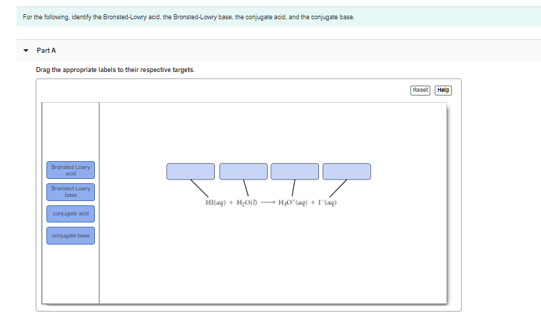 For the following, identify the Bronsted-Lowry acid, the Bronsted-Lowry base, the conjugate acid, and the conjugate base.
Part A
Drag the appropriate labels to their respective targets.
Reset Help
Bransted-Lawry
acid
Bransted-Lawry
base
HI(aq) + H,0() – H;O*(aq) + I (aq)
conjugate acid
Conjugate base
