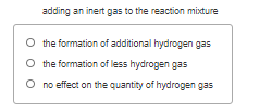 adding an inert gas to the reaction mixture
O the formation of additional hydrogen gas
O the formation of less hydrogen gas
O no effect on the quantity of hydrogen gas
