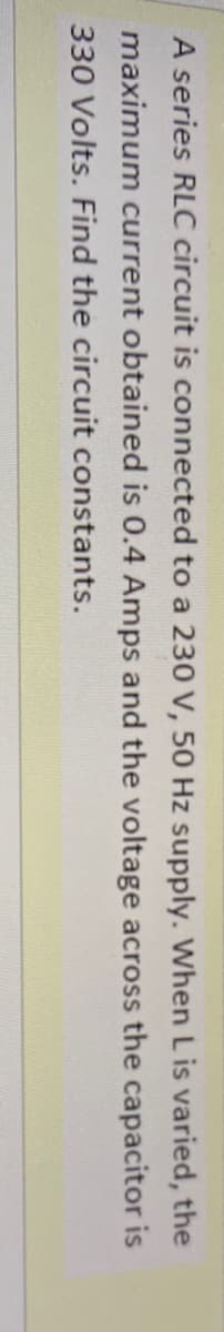 A series RLC circuit is connected to a 230 V, 50 Hz supply. When L is varied, the
maximum current obtained is 0.4 Amps and the voltage across the capacitor is
330 Volts. Find the circuit constants.
